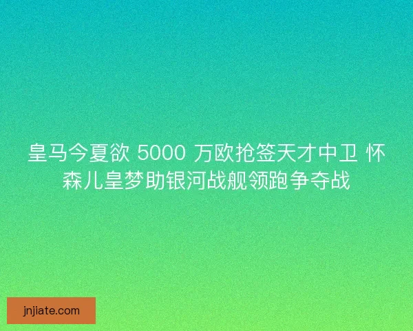 皇马今夏欲 5000 万欧抢签天才中卫 怀森儿皇梦助银河战舰领跑争夺战