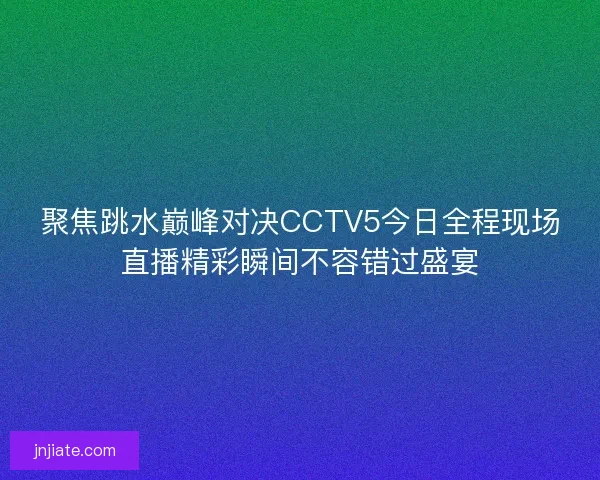 聚焦跳水巅峰对决CCTV5今日全程现场直播精彩瞬间不容错过盛宴