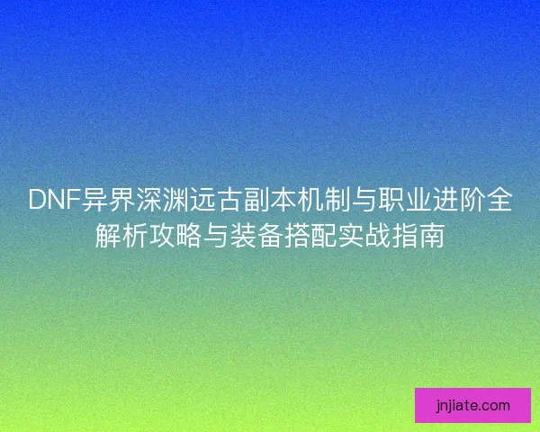 DNF异界深渊远古副本机制与职业进阶全解析攻略与装备搭配实战指南