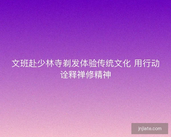 文班赴少林寺剃发体验传统文化 用行动诠释禅修精神