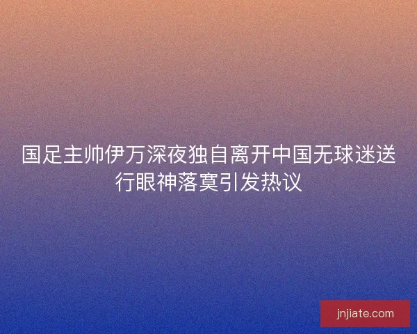 国足主帅伊万深夜独自离开中国无球迷送行眼神落寞引发热议