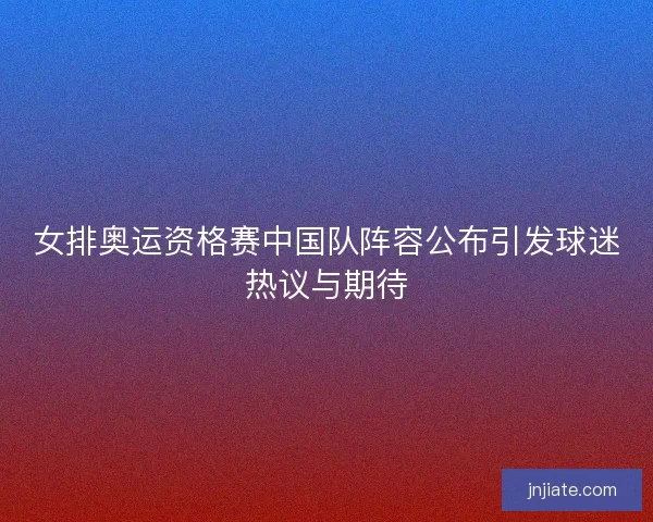 女排奥运资格赛中国队阵容公布引发球迷热议与期待