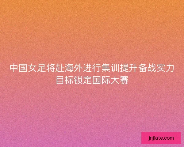 中国女足将赴海外进行集训提升备战实力目标锁定国际大赛