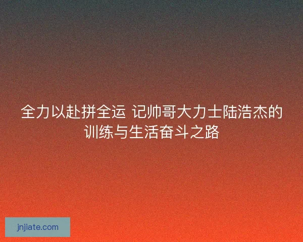 全力以赴拼全运 记帅哥大力士陆浩杰的训练与生活奋斗之路