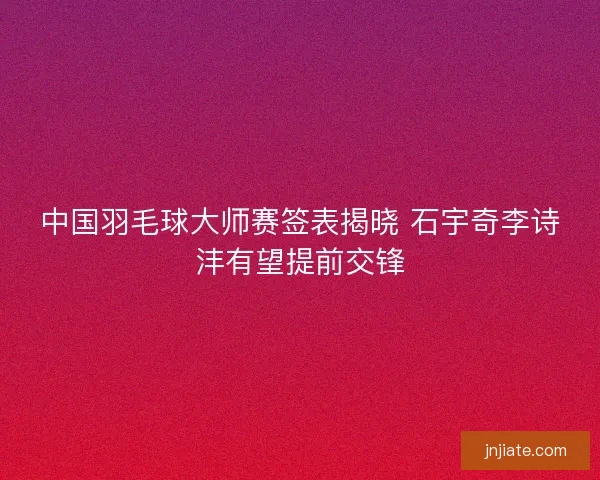 中国羽毛球大师赛签表揭晓 石宇奇李诗沣有望提前交锋